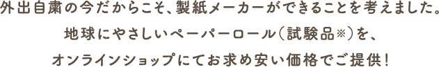 外出自粛の今だからこそ、製紙メーカーができることを考えました。地球にやさしいペーパーロール（試験品※）を、オンラインショップにてお求めやすい価格でご提供！