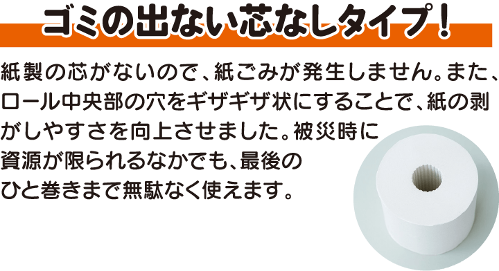 ゴミの出ない芯なしタイプ！紙製の芯がないので、紙ごみが発生しません。また、ロール中央部の穴をギザギザ状にすることで、紙の剥がしやすさを向上させました。被災時に資源が限られるなかでも、無駄なく最後まで使えます。